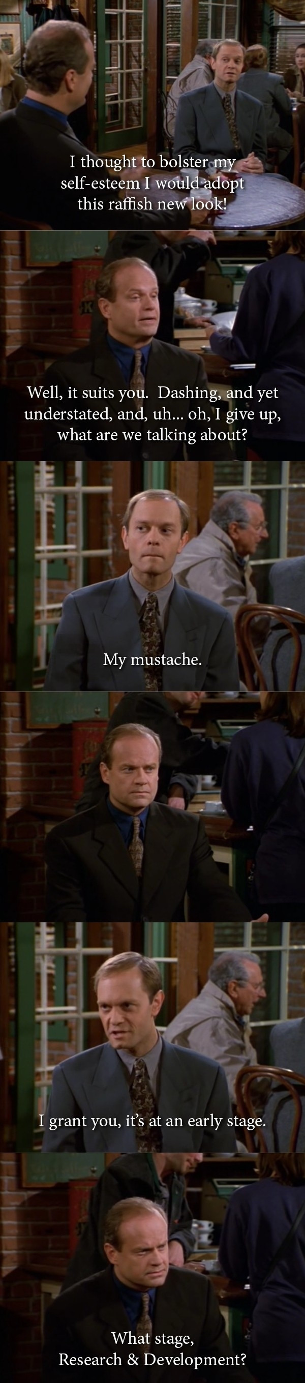 A Frasier tv show character tells his friend he's adopted a new look by growing a mustache only he has no visible mustache to which his friend replies what stage is your mustache at, research and development?